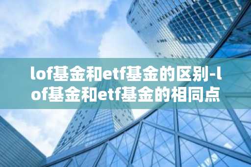 lof基金和etf基金的区别-lof基金和etf基金的相同点