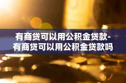 有商贷可以用公积金贷款-有商贷可以用公积金贷款吗