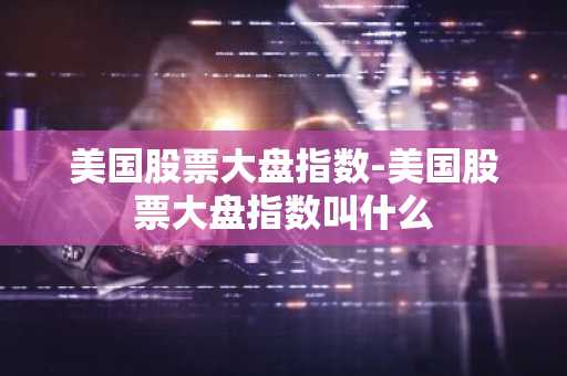 美国股票大盘指数-美国股票大盘指数叫什么