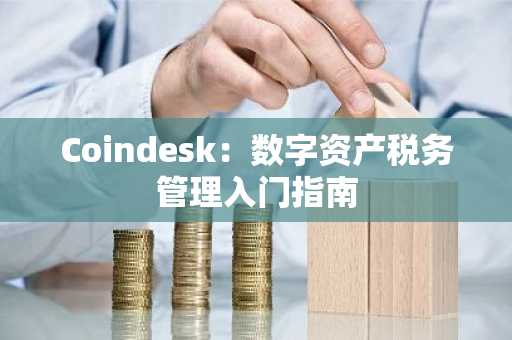 Coindesk：数字资产税务管理入门指南