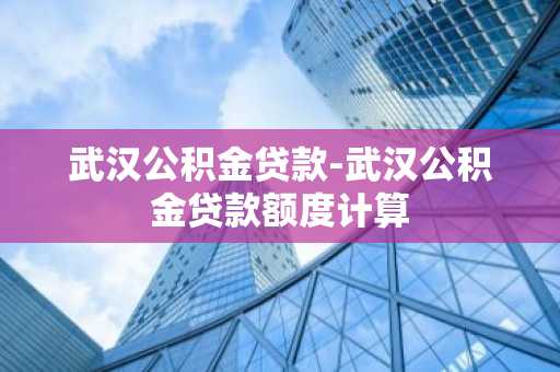 武汉公积金贷款-武汉公积金贷款额度计算