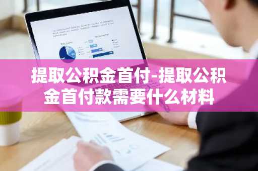 提取公积金首付-提取公积金首付款需要什么材料