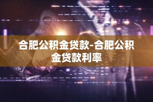 合肥公积金贷款-合肥公积金贷款利率