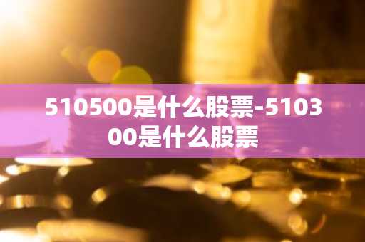 510500是什么股票-510300是什么股票