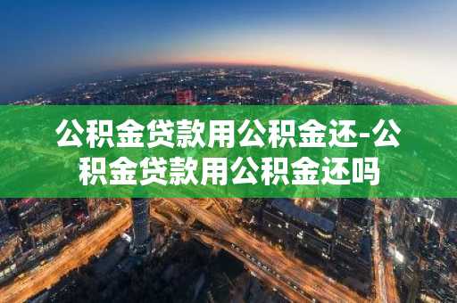 公积金贷款用公积金还-公积金贷款用公积金还吗