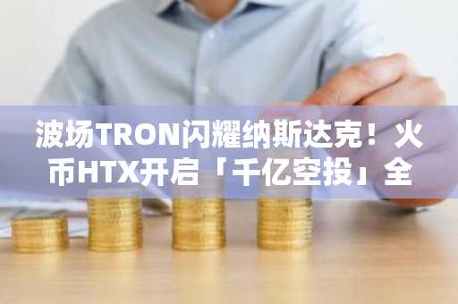 波场TRON闪耀纳斯达克！火币HTX开启「千亿空投」全民狂欢福利活动：报名即享、人人有奖