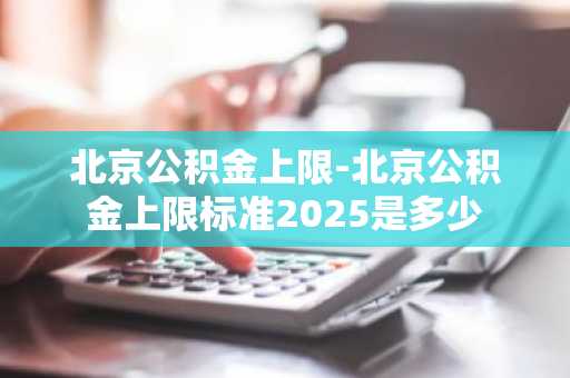 北京公积金上限-北京公积金上限标准2025是多少