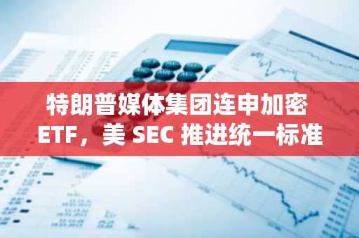 特朗普媒体集团连申加密 ETF，美 SEC 推进统一标准简化审批流程