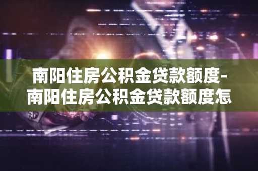 南阳住房公积金贷款额度-南阳住房公积金贷款额度怎么算