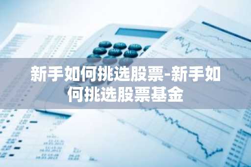 新手如何挑选股票-新手如何挑选股票基金