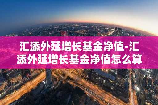 汇添外延增长基金净值-汇添外延增长基金净值怎么算