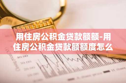 用住房公积金贷款额额-用住房公积金贷款额额度怎么算