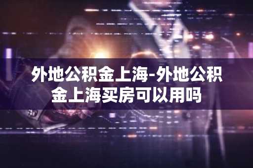 外地公积金上海-外地公积金上海买房可以用吗