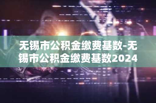 无锡市公积金缴费基数-无锡市公积金缴费基数2024