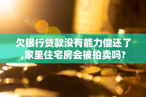 欠银行贷款没有能力偿还了,家里住宅房会被拍卖吗?