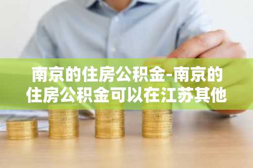 南京的住房公积金-南京的住房公积金可以在江苏其他市用么