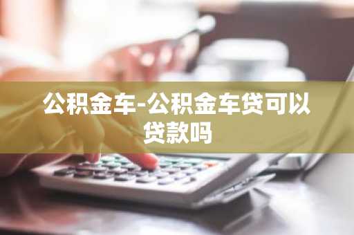 公积金车-公积金车贷可以贷款吗