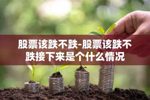 股票该跌不跌-股票该跌不跌接下来是个什么情况