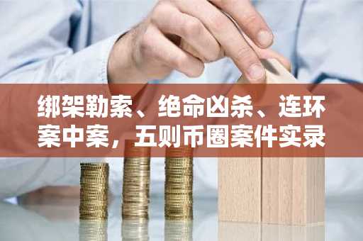 绑架勒索、绝命凶杀、连环案中案，五则币圈案件实录