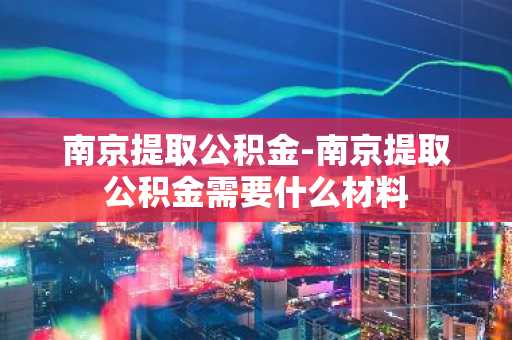 南京提取公积金-南京提取公积金需要什么材料