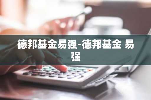 德邦基金易强-德邦基金 易强