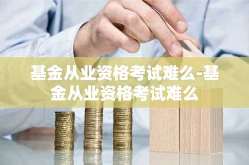 基金从业资格考试难么-基金从业资格考试难么