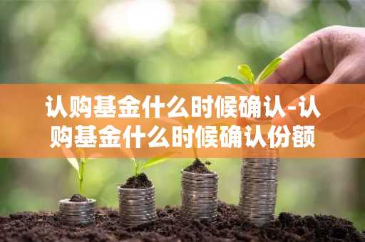 认购基金什么时候确认-认购基金什么时候确认份额