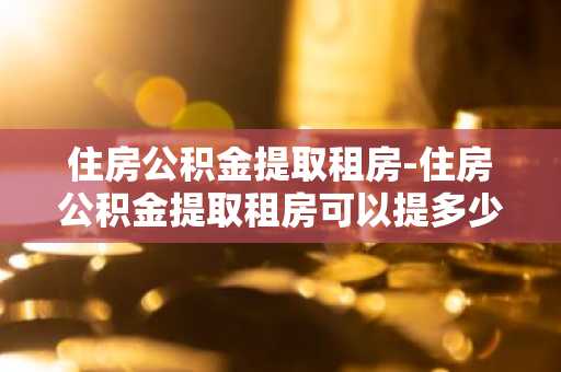 住房公积金提取租房-住房公积金提取租房可以提多少钱