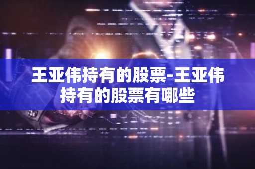 王亚伟持有的股票-王亚伟持有的股票有哪些