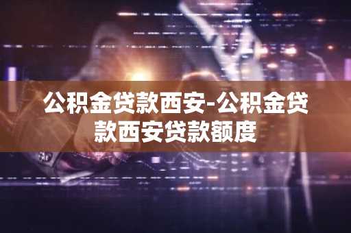 公积金贷款西安-公积金贷款西安贷款额度