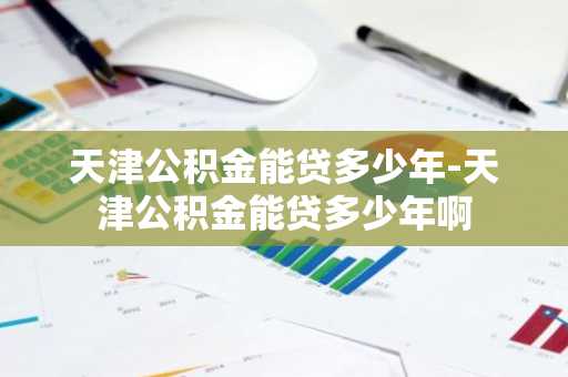 天津公积金能贷多少年-天津公积金能贷多少年啊