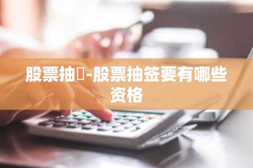 股票抽籤-股票抽签要有哪些资格