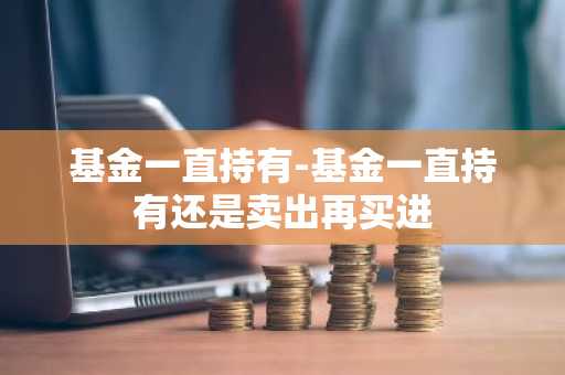 基金一直持有-基金一直持有还是卖出再买进