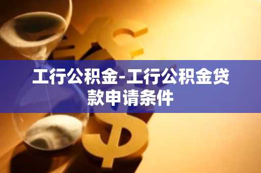 工行公积金-工行公积金贷款申请条件