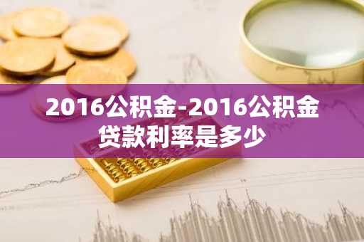 2016公积金-2016公积金贷款利率是多少