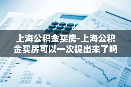 上海公积金买房-上海公积金买房可以一次提出来了吗