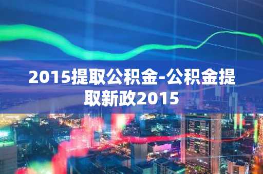 2015提取公积金-公积金提取新政2015