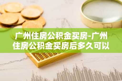 广州住房公积金买房-广州住房公积金买房后多久可以提取