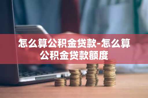 怎么算公积金贷款-怎么算公积金贷款额度