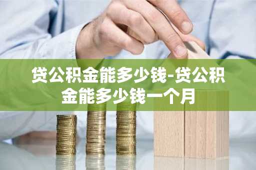 贷公积金能多少钱-贷公积金能多少钱一个月