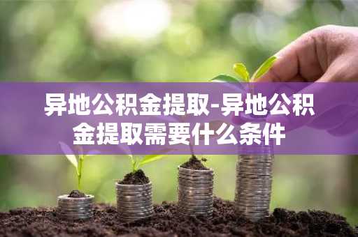 异地公积金提取-异地公积金提取需要什么条件