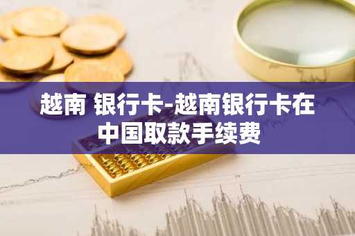 越南 银行卡-越南银行卡在中国取款手续费
