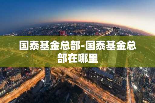 国泰基金总部-国泰基金总部在哪里