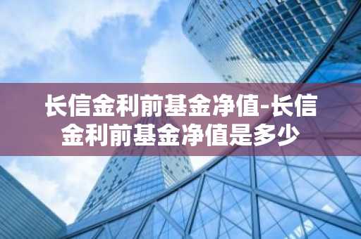 长信金利前基金净值-长信金利前基金净值是多少