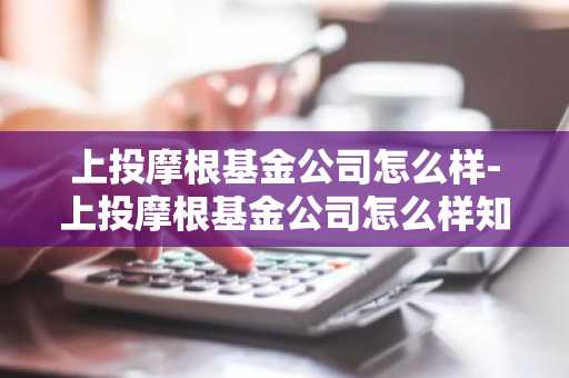 上投摩根基金公司怎么样-上投摩根基金公司怎么样知乎