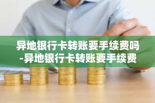 异地银行卡转账要手续费吗-异地银行卡转账要手续费吗?