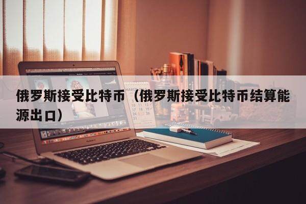 俄罗斯接受比特币（俄罗斯接受比特币结算能源出口）