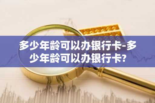 多少年龄可以办银行卡-多少年龄可以办银行卡?