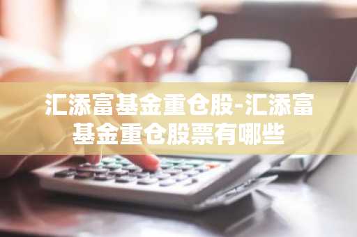 汇添富基金重仓股-汇添富基金重仓股票有哪些