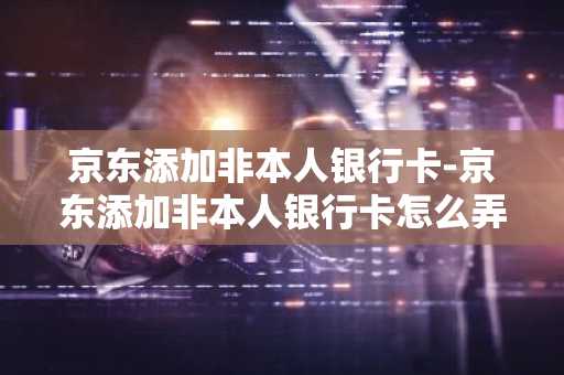 京东添加非本人银行卡-京东添加非本人银行卡怎么弄